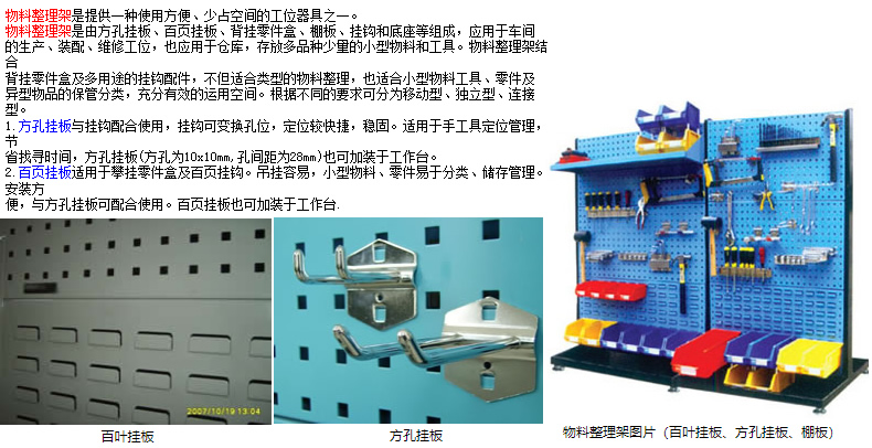 物料整理架是提供一種使用方便、少占空間的工位器具之一。 物料整理架是由方孔掛板、百頁掛板、背掛零件盒、棚板、掛鉤和底座等組成，應(yīng)用于車間 的生產(chǎn)、裝配、維修工位，也應(yīng)用于倉庫，存放多品種少量的小型物料和工具。物料整理架結(jié)合 背掛零件盒及多用途的掛鉤配件，不但適合類型的物料整理，也適合小型物料工具、零件及 異型物品的保管分類，充分有效的運(yùn)用空間。根據(jù)不同的要求可分為移動(dòng)型、獨(dú)立型、連接型。 1.方孔掛板與掛鉤配合使用，掛鉤可變換孔位，定位較快捷，穩(wěn)固。適用于手工具定位管理，節(jié) 省找尋時(shí)間，方孔掛板(方孔為10x10mm,孔間距為28mm)也可加裝于工作臺(tái)。 2.百頁掛板適用于攀掛零件盒及百頁掛鉤。吊掛容易，小型物料、零件易于分類、儲(chǔ)存管理。安裝方 便，與方孔掛板可配合使用。百頁掛板也可加裝于工作臺(tái).